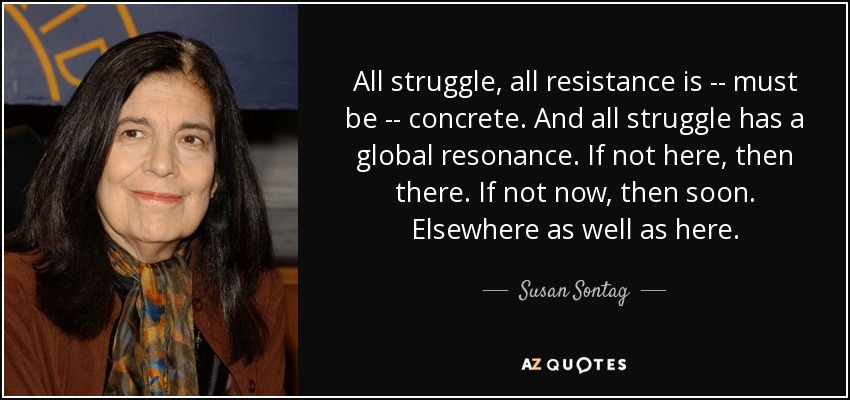 All struggle, all resistance is -- must be -- concrete. And all struggle has a global resonance. If not here, then there. If not now, then soon. Elsewhere as well as here. - Susan Sontag