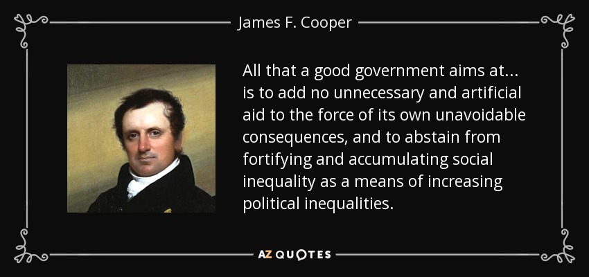 All that a good government aims at... is to add no unnecessary and artificial aid to the force of its own unavoidable consequences, and to abstain from fortifying and accumulating social inequality as a means of increasing political inequalities. - James F. Cooper