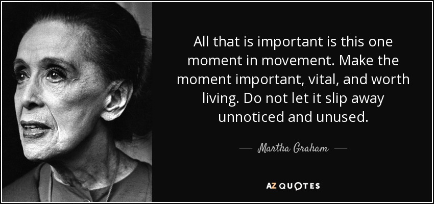 All that is important is this one moment in movement. Make the moment important, vital, and worth living. Do not let it slip away unnoticed and unused. - Martha Graham