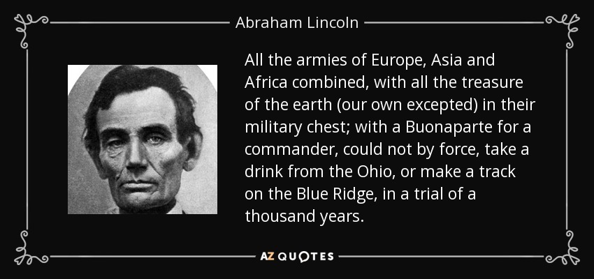 All the armies of Europe, Asia and Africa combined, with all the treasure of the earth (our own excepted) in their military chest; with a Buonaparte for a commander, could not by force, take a drink from the Ohio, or make a track on the Blue Ridge, in a trial of a thousand years. - Abraham Lincoln
