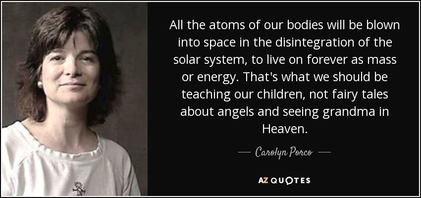 All the atoms of our bodies will be blown into space in the disintegration of the solar system, to live on forever as mass or energy. That's what we should be teaching our children, not fairy tales about angels and seeing grandma in Heaven. - Carolyn Porco