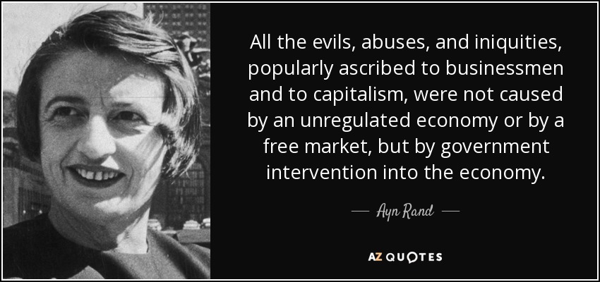 All the evils, abuses, and iniquities, popularly ascribed to businessmen and to capitalism, were not caused by an unregulated economy or by a free market, but by government intervention into the economy. - Ayn Rand