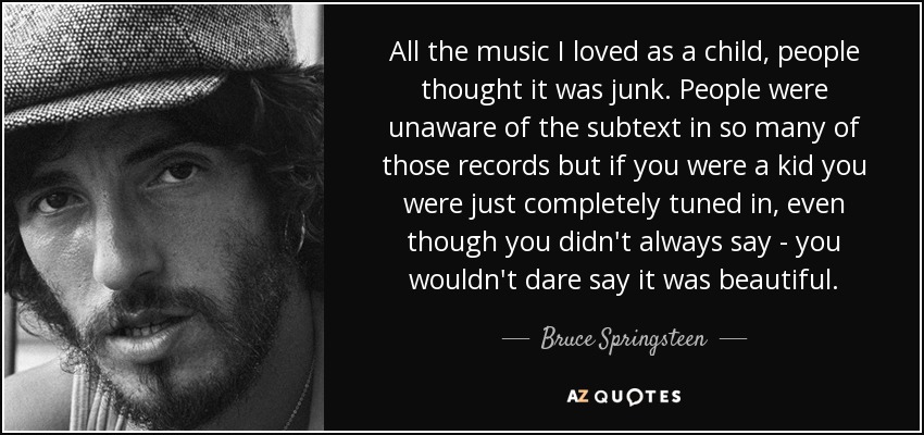 All the music I loved as a child, people thought it was junk. People were unaware of the subtext in so many of those records but if you were a kid you were just completely tuned in, even though you didn't always say - you wouldn't dare say it was beautiful. - Bruce Springsteen