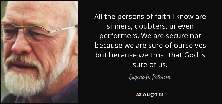 All the persons of faith I know are sinners, doubters, uneven performers. We are secure not because we are sure of ourselves but because we trust that God is sure of us. - Eugene H. Peterson