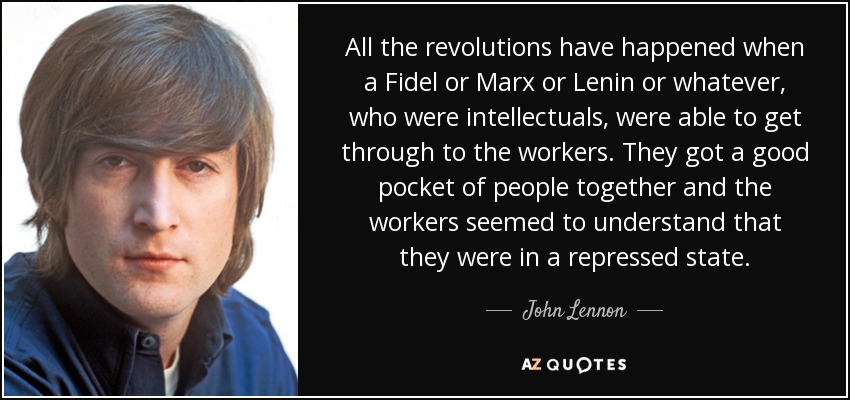 All the revolutions have happened when a Fidel or Marx or Lenin or whatever, who were intellectuals, were able to get through to the workers. They got a good pocket of people together and the workers seemed to understand that they were in a repressed state. - John Lennon