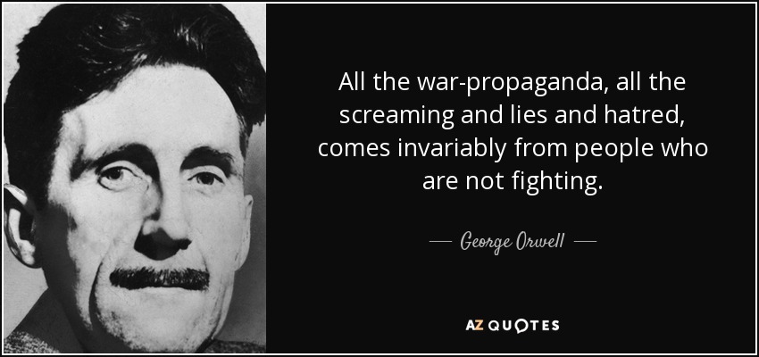 All the war-propaganda, all the screaming and lies and hatred, comes invariably from people who are not fighting. - George Orwell