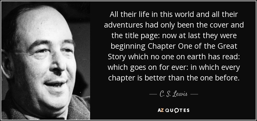 All their life in this world and all their adventures had only been the cover and the title page: now at last they were beginning Chapter One of the Great Story which no one on earth has read: which goes on for ever: in which every chapter is better than the one before. - C. S. Lewis