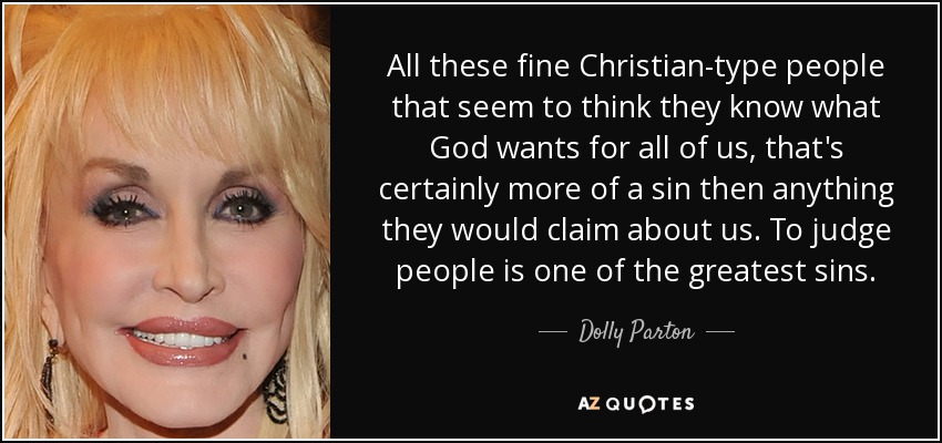 All these fine Christian-type people that seem to think they know what God wants for all of us, that's certainly more of a sin then anything they would claim about us. To judge people is one of the greatest sins. - Dolly Parton