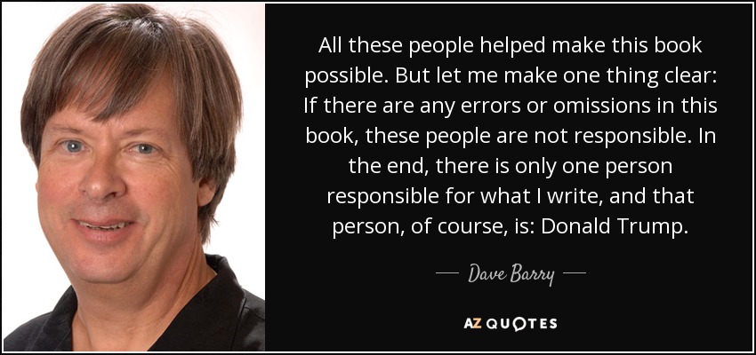 All these people helped make this book possible. But let me make one thing clear: If there are any errors or omissions in this book, these people are not responsible. In the end, there is only one person responsible for what I write, and that person, of course, is: Donald Trump. - Dave Barry
