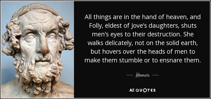 All things are in the hand of heaven, and Folly, eldest of Jove's daughters, shuts men's eyes to their destruction. She walks delicately, not on the solid earth, but hovers over the heads of men to make them stumble or to ensnare them. - Homer