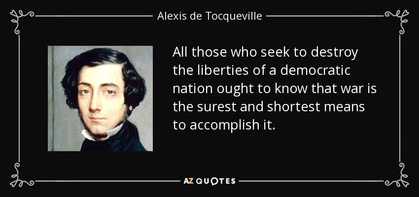 All those who seek to destroy the liberties of a democratic nation ought to know that war is the surest and shortest means to accomplish it. - Alexis de Tocqueville