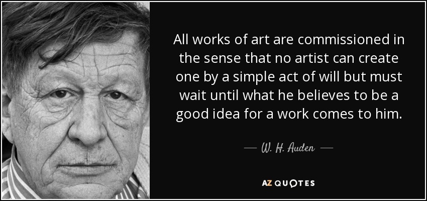 All works of art are commissioned in the sense that no artist can create one by a simple act of will but must wait until what he believes to be a good idea for a work comes to him. - W. H. Auden