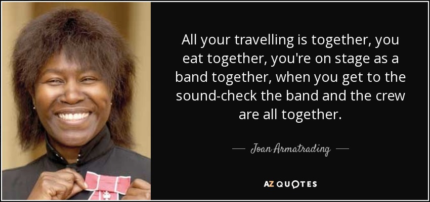 All your travelling is together, you eat together, you're on stage as a band together, when you get to the sound-check the band and the crew are all together. - Joan Armatrading