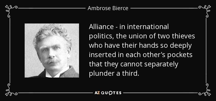 Alianza - en política internacional, la unión de dos ladrones que tienen las manos tan metidas en los bolsillos del otro que no pueden saquear por separado a un tercero. - Ambrose Bierce