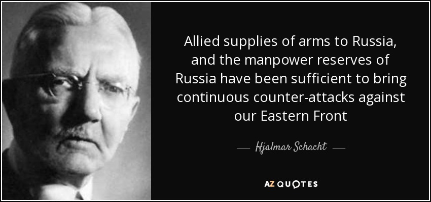 Allied supplies of arms to Russia, and the manpower reserves of Russia have been sufficient to bring continuous counter-attacks against our Eastern Front - Hjalmar Schacht