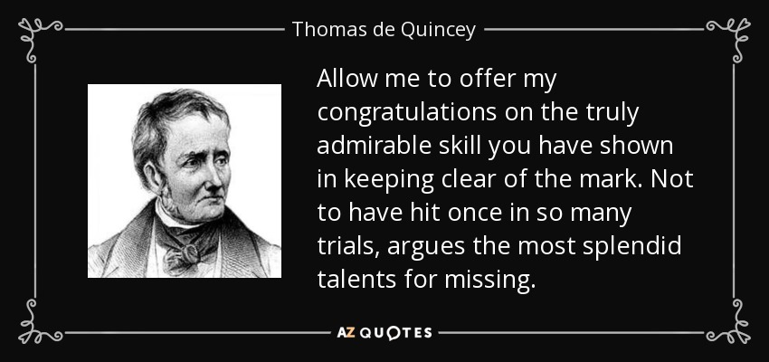 Allow me to offer my congratulations on the truly admirable skill you have shown in keeping clear of the mark. Not to have hit once in so many trials, argues the most splendid talents for missing. - Thomas de Quincey