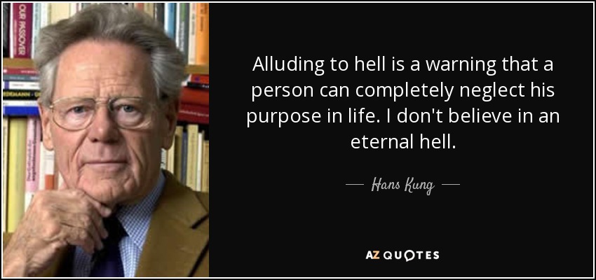Alluding to hell is a warning that a person can completely neglect his purpose in life. I don't believe in an eternal hell. - Hans Kung