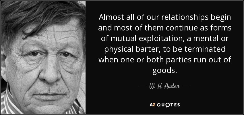 Almost all of our relationships begin and most of them continue as forms of mutual exploitation, a mental or physical barter, to be terminated when one or both parties run out of goods. - W. H. Auden