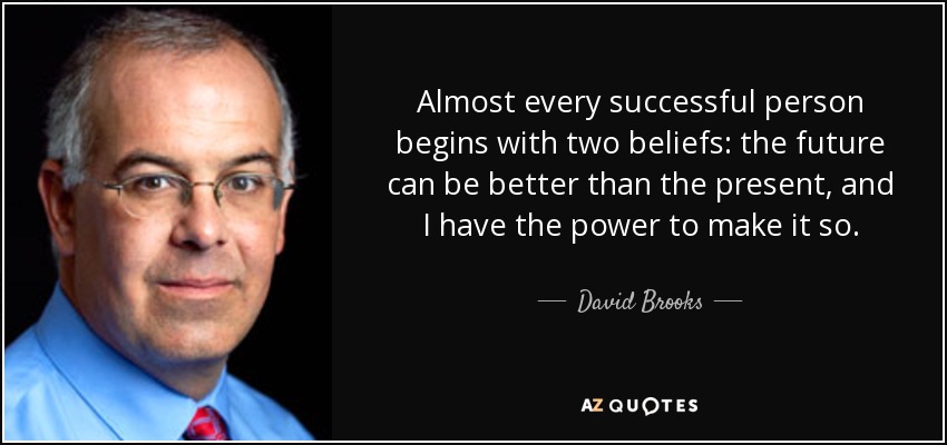 Almost every successful person begins with two beliefs: the future can be better than the present, and I have the power to make it so. - David Brooks