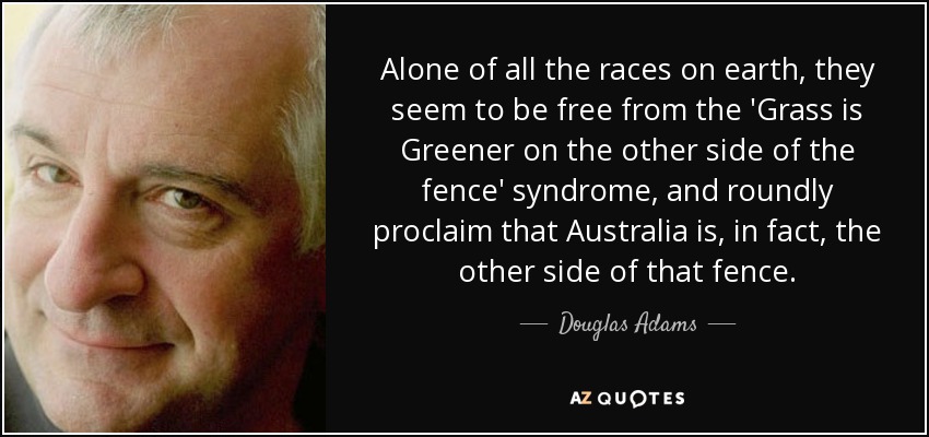 Alone of all the races on earth, they seem to be free from the 'Grass is Greener on the other side of the fence' syndrome, and roundly proclaim that Australia is, in fact, the other side of that fence. - Douglas Adams