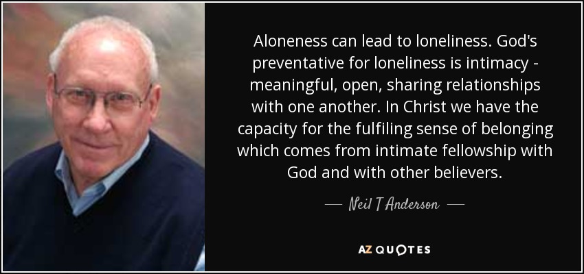 Aloneness can lead to loneliness. God's preventative for loneliness is intimacy - meaningful, open, sharing relationships with one another. In Christ we have the capacity for the fulfiling sense of belonging which comes from intimate fellowship with God and with other believers. - Neil T Anderson