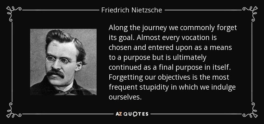 Along the journey we commonly forget its goal. Almost every vocation is chosen and entered upon as a means to a purpose but is ultimately continued as a final purpose in itself. Forgetting our objectives is the most frequent stupidity in which we indulge ourselves. - Friedrich Nietzsche