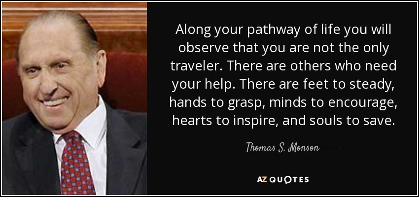 Along your pathway of life you will observe that you are not the only traveler. There are others who need your help. There are feet to steady, hands to grasp, minds to encourage, hearts to inspire, and souls to save. - Thomas S. Monson