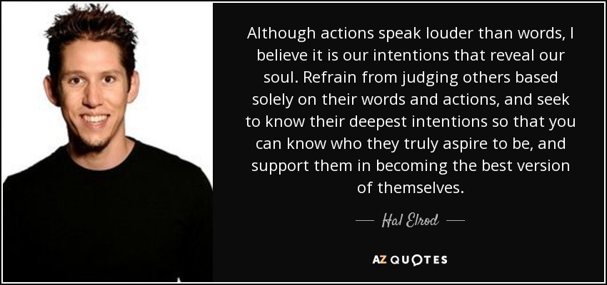 Although actions speak louder than words, I believe it is our intentions that reveal our soul. Refrain from judging others based solely on their words and actions, and seek to know their deepest intentions so that you can know who they truly aspire to be, and support them in becoming the best version of themselves. - Hal Elrod