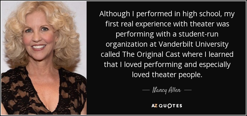 Although I performed in high school, my first real experience with theater was performing with a student-run organization at Vanderbilt University called The Original Cast where I learned that I loved performing and especially loved theater people. - Nancy Allen