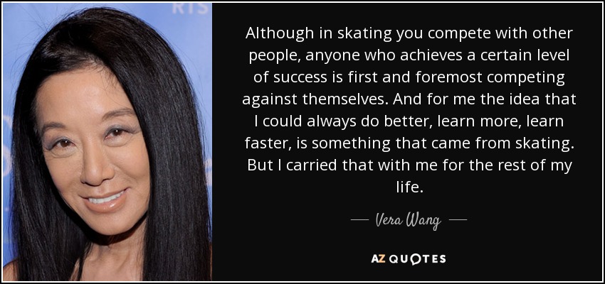 Although in skating you compete with other people, anyone who achieves a certain level of success is first and foremost competing against themselves. And for me the idea that I could always do better, learn more, learn faster, is something that came from skating. But I carried that with me for the rest of my life. - Vera Wang