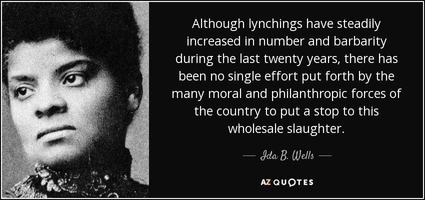 Although lynchings have steadily increased in number and barbarity during the last twenty years, there has been no single effort put forth by the many moral and philanthropic forces of the country to put a stop to this wholesale slaughter. - Ida B. Wells