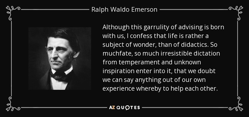 Aunque esta garrulidad de aconsejar nace con nosotros, confieso que la vida es más bien un tema de asombro, que de didáctica. Entra en ella tanto destino, tanto dictado irresistible del temperamento e inspiración desconocida, que dudamos que podamos decir algo de nuestra propia experiencia para ayudarnos unos a otros. - Ralph Waldo Emerson