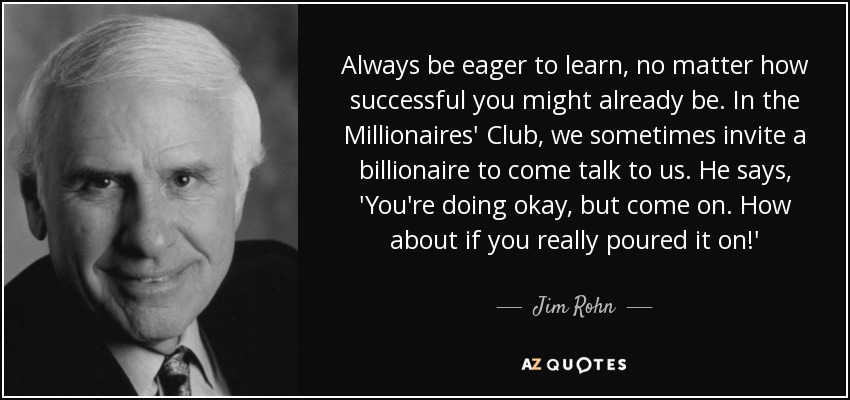 Always be eager to learn, no matter how successful you might already be. In the Millionaires' Club, we sometimes invite a billionaire to come talk to us. He says, 'You're doing okay, but come on. How about if you really poured it on!' - Jim Rohn