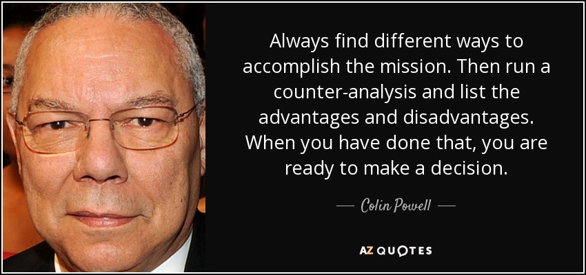 Always find different ways to accomplish the mission. Then run a counter-analysis and list the advantages and disadvantages. When you have done that, you are ready to make a decision. - Colin Powell