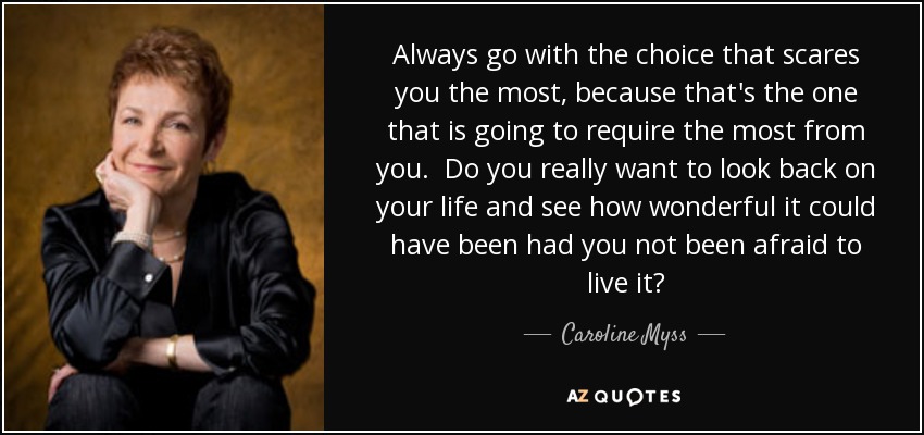 Always go with the choice that scares you the most, because that's the one that is going to require the most from you. Do you really want to look back on your life and see how wonderful it could have been had you not been afraid to live it? - Caroline Myss