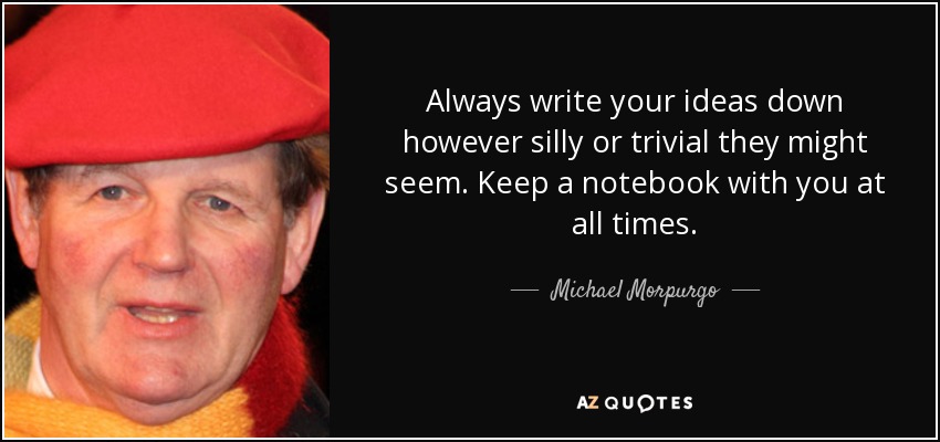 Always write your ideas down however silly or trivial they might seem. Keep a notebook with you at all times. - Michael Morpurgo