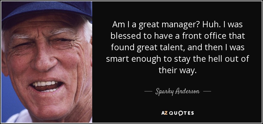 Am I a great manager? Huh. I was blessed to have a front office that found great talent, and then I was smart enough to stay the hell out of their way. - Sparky Anderson
