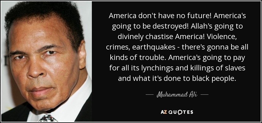 America don't have no future! America's going to be destroyed! Allah's going to divinely chastise America! Violence, crimes, earthquakes - there's gonna be all kinds of trouble. America's going to pay for all its lynchings and killings of slaves and what it's done to black people. - Muhammad Ali