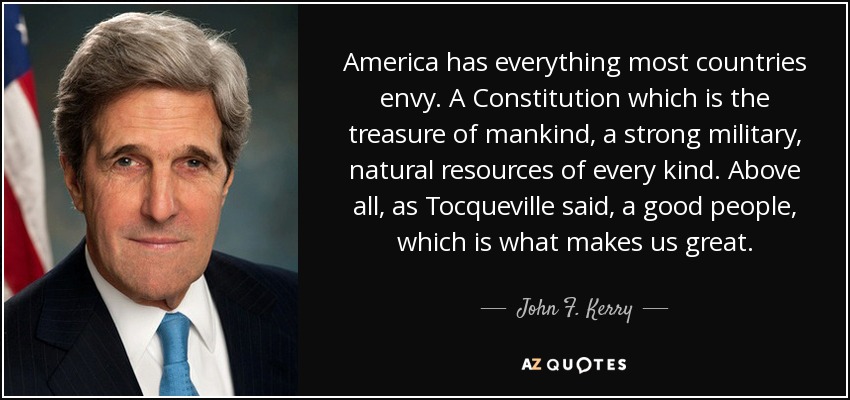 America has everything most countries envy. A Constitution which is the treasure of mankind, a strong military, natural resources of every kind. Above all, as Tocqueville said, a good people, which is what makes us great. - John F. Kerry