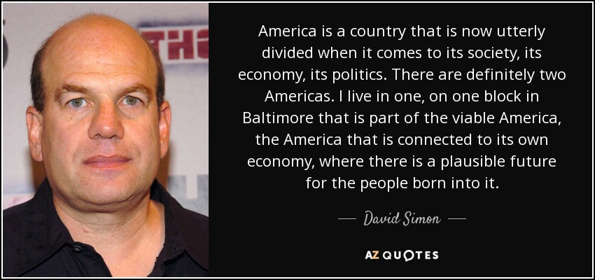 America is a country that is now utterly divided when it comes to its society, its economy, its politics. There are definitely two Americas. I live in one, on one block in Baltimore that is part of the viable America, the America that is connected to its own economy, where there is a plausible future for the people born into it. - David Simon