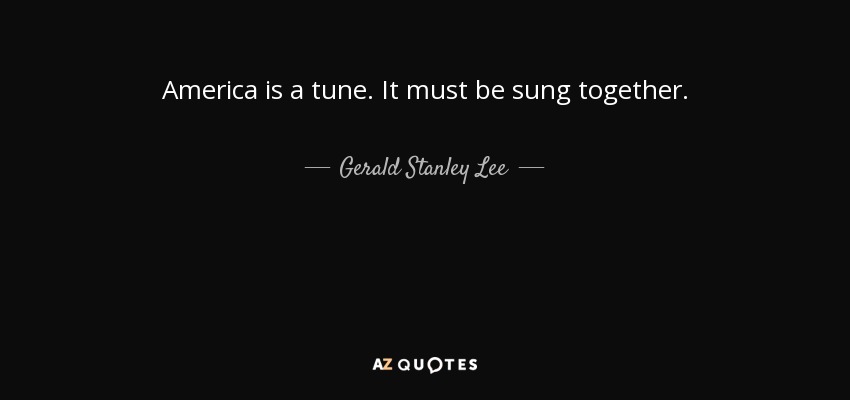 America is a tune. It must be sung together. - Gerald Stanley Lee