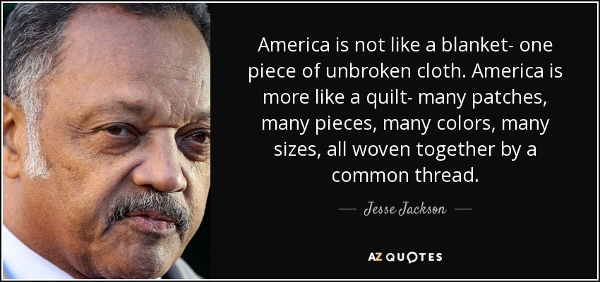 America is not like a blanket- one piece of unbroken cloth. America is more like a quilt- many patches, many pieces, many colors, many sizes, all woven together by a common thread. - Jesse Jackson