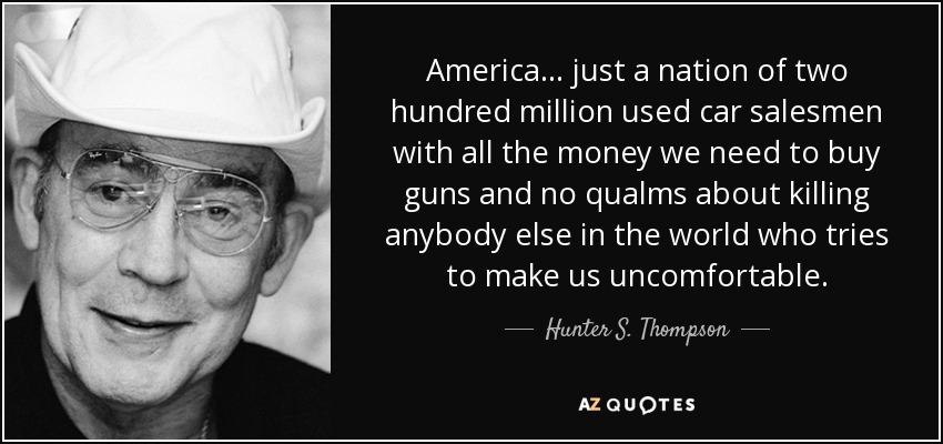 America... just a nation of two hundred million used car salesmen with all the money we need to buy guns and no qualms about killing anybody else in the world who tries to make us uncomfortable. - Hunter S. Thompson