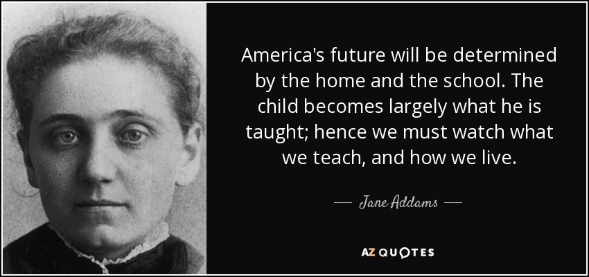 El futuro de América estará determinado por el hogar y la escuela. El niño se convierte en gran medida en lo que se le enseña; por lo tanto, debemos vigilar lo que enseñamos y cómo vivimos. - Jane Addams