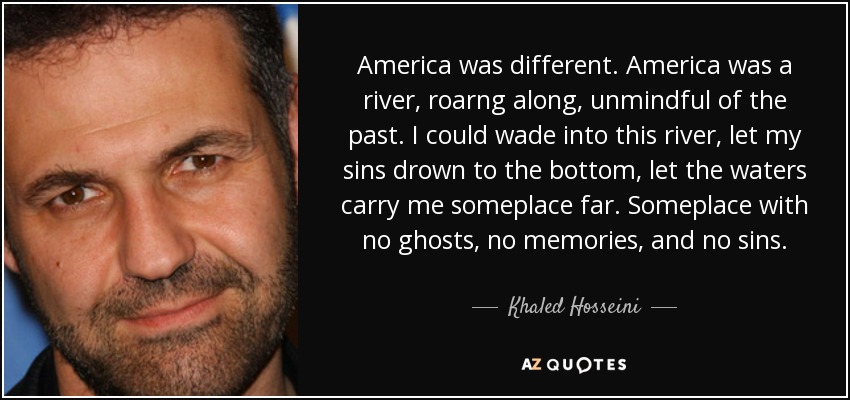 America was different. America was a river, roarng along, unmindful of the past. I could wade into this river, let my sins drown to the bottom, let the waters carry me someplace far. Someplace with no ghosts, no memories, and no sins. - Khaled Hosseini
