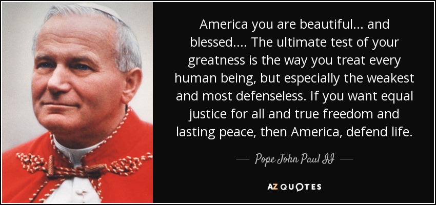 America you are beautiful . . . and blessed . . . . The ultimate test of your greatness is the way you treat every human being, but especially the weakest and most defenseless. If you want equal justice for all and true freedom and lasting peace, then America, defend life. - Pope John Paul II