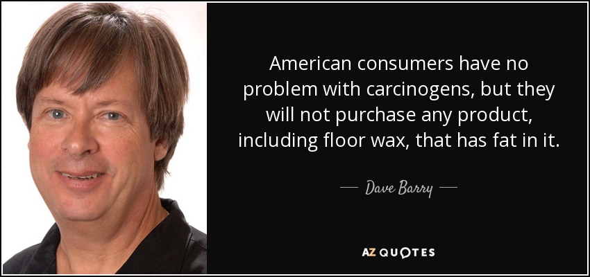American consumers have no problem with carcinogens, but they will not purchase any product, including floor wax, that has fat in it. - Dave Barry