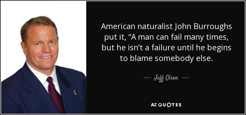American naturalist John Burroughs put it, “A man can fail many times, but he isn’t a failure until he begins to blame somebody else. - Jeff Olson