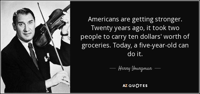 Americans are getting stronger. Twenty years ago, it took two people to carry ten dollars' worth of groceries. Today, a five-year-old can do it. - Henny Youngman