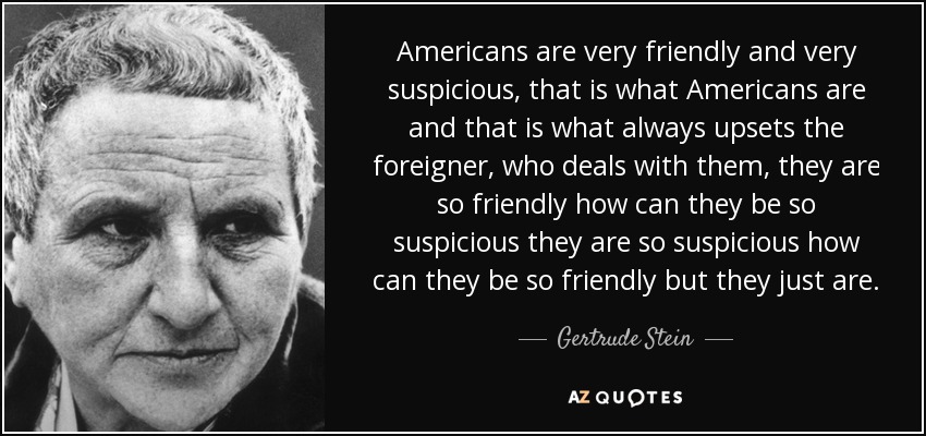 Americans are very friendly and very suspicious, that is what Americans are and that is what always upsets the foreigner, who deals with them, they are so friendly how can they be so suspicious they are so suspicious how can they be so friendly but they just are. - Gertrude Stein